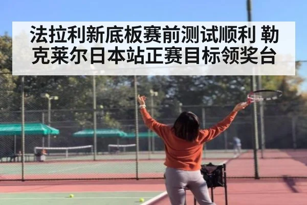 法拉利新底板赛前测试顺利 勒克莱尔日本站正赛目标领奖台
